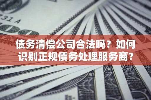 武汉债务清偿公司合法吗？如何识别正规债务处理服务商？