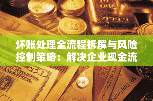 武汉坏账处理全流程拆解与风险控制策略：解决企业现金流顽疾的实战指南
