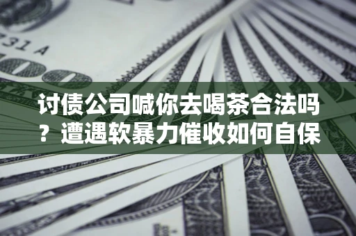 武汉讨债公司喊你去喝茶合法吗？遭遇软暴力催收如何自保？